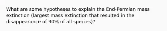 What are some hypotheses to explain the End-Permian mass extinction (largest mass extinction that resulted in the disappearance of 90% of all species)?