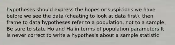 hypotheses should express the hopes or suspicions we have before we see the data (cheating to look at data first), then frame to data hypotheses refer to a population, not to a sample. Be sure to state Ho and Ha in terms of population parameters It is never correct to write a hypothesis about a sample statistic