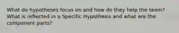 What do hypotheses focus on and how do they help the team? What is reflected in a Specific Hypothesis and what are the component parts?