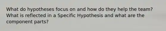 What do hypotheses focus on and how do they help the team? What is reflected in a Specific Hypothesis and what are the component parts?