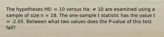 The hypotheses H0: = 10 versus Ha: ≠ 10 are examined using a sample of size n = 18. The one-sample t statistic has the value t = -2.05. Between what two values does the P-value of this test fall?