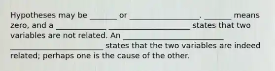 Hypotheses may be _______ or __________________. _______ means zero, and a _____________ _____________________ states that two variables are not related. An __________________________ ________________________ states that the two variables are indeed related; perhaps one is the cause of the other.