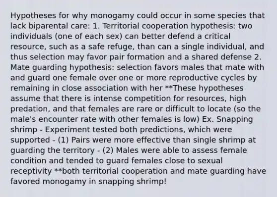 Hypotheses for why monogamy could occur in some species that lack biparental care: 1. Territorial cooperation hypothesis: two individuals (one of each sex) can better defend a critical resource, such as a safe refuge, than can a single individual, and thus selection may favor pair formation and a shared defense 2. Mate guarding hypothesis: selection favors males that mate with and guard one female over one or more reproductive cycles by remaining in close association with her **These hypotheses assume that there is intense competition for resources, high predation, and that females are rare or difficult to locate (so the male's encounter rate with other females is low) Ex. Snapping shrimp - Experiment tested both predictions, which were supported - (1) Pairs were more effective than single shrimp at guarding the territory - (2) Males were able to assess female condition and tended to guard females close to sexual receptivity **both territorial cooperation and mate guarding have favored monogamy in snapping shrimp!