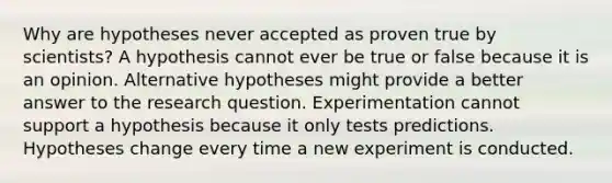 Why are hypotheses never accepted as proven true by scientists? A hypothesis cannot ever be true or false because it is an opinion. Alternative hypotheses might provide a better answer to the research question. Experimentation cannot support a hypothesis because it only tests predictions. Hypotheses change every time a new experiment is conducted.