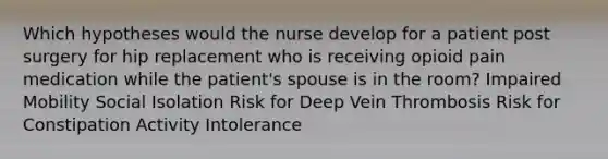 Which hypotheses would the nurse develop for a patient post surgery for hip replacement who is receiving opioid pain medication while the patient's spouse is in the room? Impaired Mobility Social Isolation Risk for Deep Vein Thrombosis Risk for Constipation Activity Intolerance