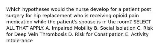 Which hypotheses would the nurse develop for a patient post surgery for hip replacement who is receiving opioid pain medication while the patient's spouse is in the room? SELECT ALL THAT APPLY. A. Impaired Mobility B. Social Isolation C. Risk for Deep Vein Thrombosis D. Risk for Constipation E. Activity Intolerance