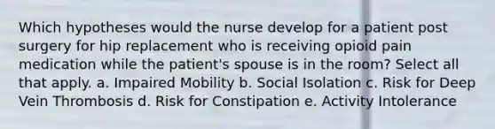 Which hypotheses would the nurse develop for a patient post surgery for hip replacement who is receiving opioid pain medication while the patient's spouse is in the room? Select all that apply. a. Impaired Mobility b. Social Isolation c. Risk for Deep Vein Thrombosis d. Risk for Constipation e. Activity Intolerance