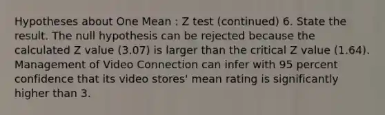 Hypotheses about One Mean : Z test (continued) 6. State the result. The null hypothesis can be rejected because the calculated Z value (3.07) is larger than the critical Z value (1.64). Management of Video Connection can infer with 95 percent confidence that its video stores' mean rating is significantly higher than 3.