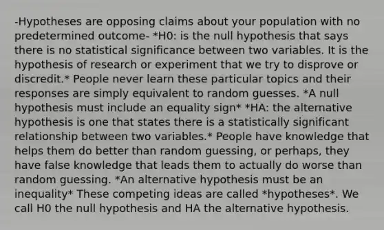 -Hypotheses are opposing claims about your population with no predetermined outcome- *H0: is the null hypothesis that says there is no statistical significance between two variables. It is the hypothesis of research or experiment that we try to disprove or discredit.* People never learn these particular topics and their responses are simply equivalent to random guesses. *A null hypothesis must include an equality sign* *HA: the alternative hypothesis is one that states there is a statistically significant relationship between two variables.* People have knowledge that helps them do better than random guessing, or perhaps, they have false knowledge that leads them to actually do worse than random guessing. *An alternative hypothesis must be an inequality* These competing ideas are called *hypotheses*. We call H0 the null hypothesis and HA the alternative hypothesis.