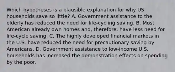 Which hypotheses is a plausible explanation for why US households save so little? A. Government assistance to the elderly has reduced the need for life-cycling saving. B. Most American already own homes and, therefore, have less need for life-cycle saving. C. The highly developed financial markets in the U.S. have reduced the need for precautionary saving by Americans. D. Government assistance to low-income U.S. households has increased the demonstration effects on spending by the poor.