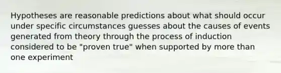 Hypotheses are reasonable predictions about what should occur under specific circumstances guesses about the causes of events generated from theory through the process of induction considered to be "proven true" when supported by more than one experiment