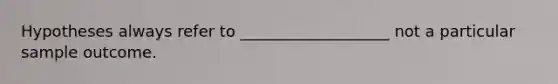 Hypotheses always refer to ___________________ not a particular sample outcome.