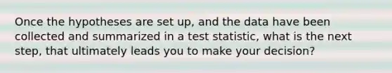 Once the hypotheses are set up, and the data have been collected and summarized in a test statistic, what is the next step, that ultimately leads you to make your decision?