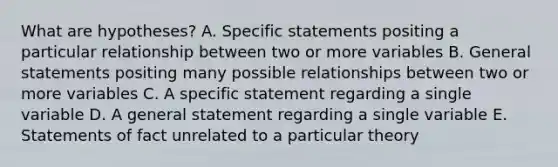 What are hypotheses? A. Specific statements positing a particular relationship between two or more variables B. General statements positing many possible relationships between two or more variables C. A specific statement regarding a single variable D. A general statement regarding a single variable E. Statements of fact unrelated to a particular theory