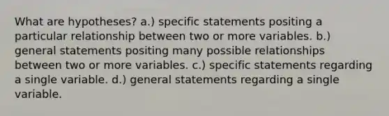 What are hypotheses? a.) specific statements positing a particular relationship between two or more variables. b.) general statements positing many possible relationships between two or more variables. c.) specific statements regarding a single variable. d.) general statements regarding a single variable.