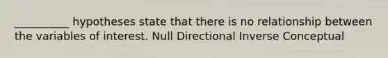 __________ hypotheses state that there is no relationship between the variables of interest. Null Directional Inverse Conceptual