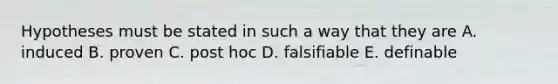 Hypotheses must be stated in such a way that they are A. induced B. proven C. post hoc D. falsifiable E. definable