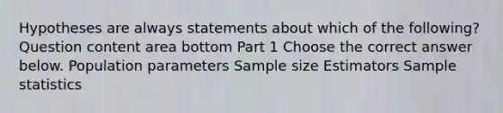 Hypotheses are always statements about which of the​ following? Question content area bottom Part 1 Choose the correct answer below. Population parameters Sample size Estimators Sample statistics