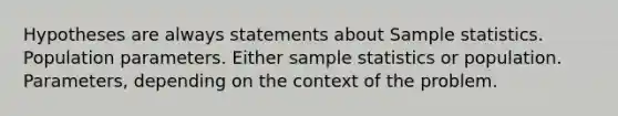 Hypotheses are always statements about Sample statistics. Population parameters. Either sample statistics or population. Parameters, depending on the context of the problem.