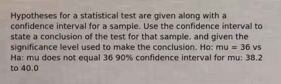 Hypotheses for a statistical test are given along with a confidence interval for a sample. Use the confidence interval to state a conclusion of the test for that sample. and given the significance level used to make the conclusion. Ho: mu = 36 vs Ha: mu does not equal 36 90% confidence interval for mu: 38.2 to 40.0