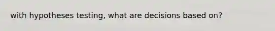 with hypotheses testing, what are decisions based on?