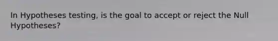 In Hypotheses testing, is the goal to accept or reject the Null Hypotheses?