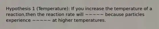 Hypothesis 1 (Temperature): If you increase the temperature of a reaction,then the reaction rate will ~~~~~ because particles experience ~~~~~ at higher temperatures.