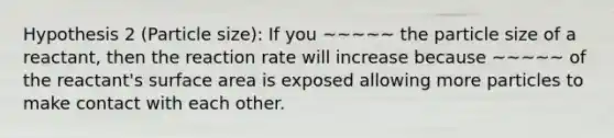 Hypothesis 2 (Particle size): If you ~~~~~ the particle size of a reactant, then the reaction rate will increase because ~~~~~ of the reactant's surface area is exposed allowing more particles to make contact with each other.