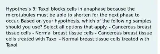 Hypothesis 3: Taxol blocks cells in anaphase because the microtubules must be able to shorten for the next phase to occur. Based on your hypothesis, which of the following samples should you use? Select all options that apply. - Cancerous breast tissue cells - Normal breast tissue cells - Cancerous breast tissue cells treated with Taxol - Normal breast tissue cells treated with Taxol