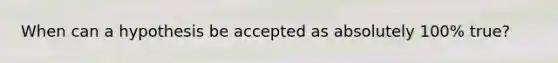 When can a hypothesis be accepted as absolutely 100% true?