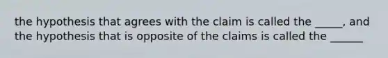 the hypothesis that agrees with the claim is called the _____, and the hypothesis that is opposite of the claims is called the ______