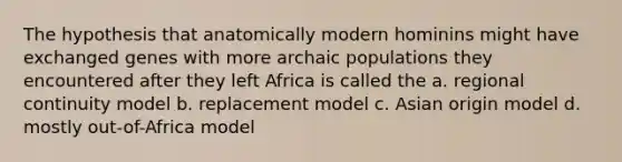 The hypothesis that anatomically modern hominins might have exchanged genes with more archaic populations they encountered after they left Africa is called the a. regional continuity model b. replacement model c. Asian origin model d. mostly out-of-Africa model