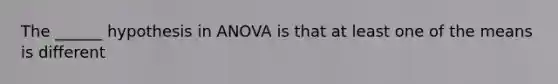 The ______ hypothesis in ANOVA is that at least one of the means is different