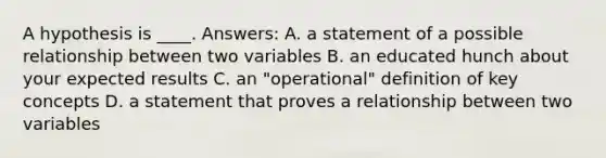 A hypothesis is ____. Answers: A. a statement of a possible relationship between two variables B. an educated hunch about your expected results C. an "operational" definition of key concepts D. a statement that proves a relationship between two variables