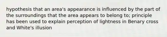 hypothesis that an area's appearance is influenced by the part of the surroundings that the area appears to belong to; principle has been used to explain perception of lightness in Benary cross and White's illusion