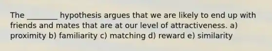 The ________ hypothesis argues that we are likely to end up with friends and mates that are at our level of attractiveness. a) proximity b) familiarity c) matching d) reward e) similarity