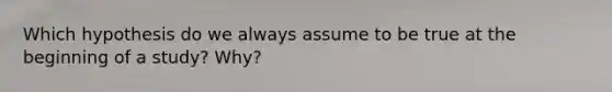 Which hypothesis do we always assume to be true at the beginning of a study? Why?