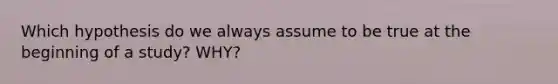 Which hypothesis do we always assume to be true at the beginning of a study? WHY?