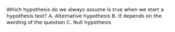 Which hypothesis do we always assume is true when we start a hypothesis test? A. Alternative hypothesis B. It depends on the wording of the question C. Null hypothesis