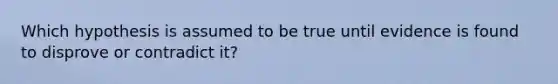 Which hypothesis is assumed to be true until evidence is found to disprove or contradict it?