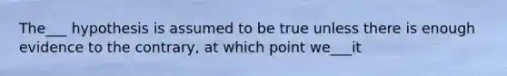 The___ hypothesis is assumed to be true unless there is enough evidence to the contrary, at which point we___it