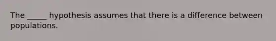 The _____ hypothesis assumes that there is a difference between populations.