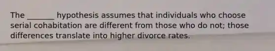 The _______ hypothesis assumes that individuals who choose serial cohabitation are different from those who do not; those differences translate into higher divorce rates.