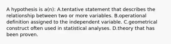 A hypothesis is a(n): A.tentative statement that describes the relationship between two or more variables. B.operational definition assigned to the independent variable. C.geometrical construct often used in statistical analyses. D.theory that has been proven.