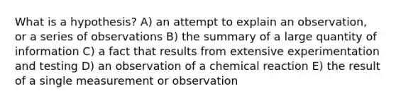 What is a hypothesis? A) an attempt to explain an observation, or a series of observations B) the summary of a large quantity of information C) a fact that results from extensive experimentation and testing D) an observation of a chemical reaction E) the result of a single measurement or observation