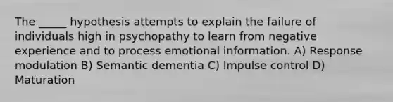 The _____ hypothesis attempts to explain the failure of individuals high in psychopathy to learn from negative experience and to process emotional information. A) Response modulation B) Semantic dementia C) Impulse control D) Maturation