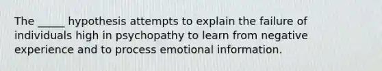 The _____ hypothesis attempts to explain the failure of individuals high in psychopathy to learn from negative experience and to process emotional information.