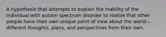 A hypothesis that attempts to explain the inability of the individual with autism spectrum disorder to realize that other people have their own unique point of view about the world—different thoughts, plans, and perspectives from their own.