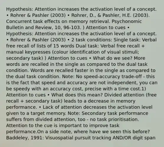 Hypothesis: Attention increases the activation level of a concept. • Rohrer & Pashler (2003) • Rohrer, D., & Pashler, H.E. (2003). Concurrent task effects on memory retrieval. Psychonomic Bulletin and Review, 10, 96-103. ) Attention to cues • Hypothesis: Attention increases the activation level of a concept. • Rohrer & Pashler (2003) • 2 task conditions: Single task: Verbal free recall of lists of 15 words Dual task: Verbal free recall + manual keypresses (colour identification of visual stimuli; secondary task) ) Attention to cues • What do we see? More words are recalled in the single as compared to the dual task condition. Words are recalled faster in the single as compared to the dual task condition. Note: No speed-accuracy trade-off - this is the fact that speed and accuracy are not independent, you can be speedy with an accuracy cost, precise with a time cost.1) Attention to cues • What does this mean? Divided attention (free recall + secondary task) leads to a decrease in memory performance. • Lack of attention decreases the activation level given to a target memory. Note: Secondary task performance suffers from divided attention, too - no task prioritisation. Attention to the cue is important to improve task performance.On a side note, where have we seen this before? Baddeley, 1991: Visuospatial pursuit tracking AND/OR digit span