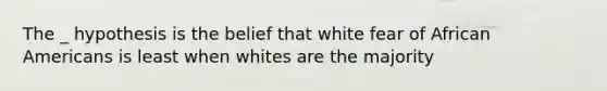 The _ hypothesis is the belief that white fear of African Americans is least when whites are the majority